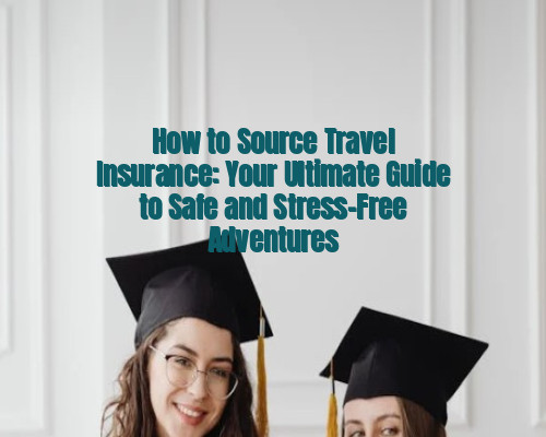 How to Source Travel Insurance: Your Ultimate Guide to Safe and Stress-Free Adventures